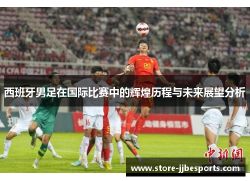 西班牙男足在国际比赛中的辉煌历程与未来展望分析 西班牙男足在国际比赛中的辉煌历程与未来展望分析