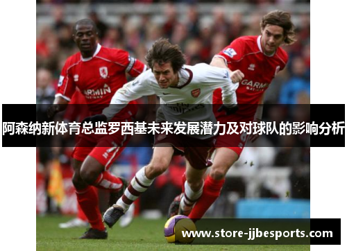 阿森纳新体育总监罗西基未来发展潜力及对球队的影响分析 阿森纳新体育总监罗西基未来发展潜力及对球队的影响分析