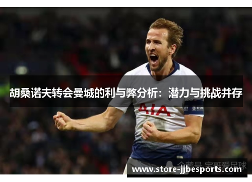 胡桑诺夫转会曼城的利与弊分析：潜力与挑战并存