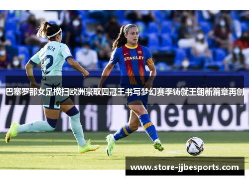 巴塞罗那女足横扫欧洲豪取四冠王书写梦幻赛季铸就王朝新篇章再创