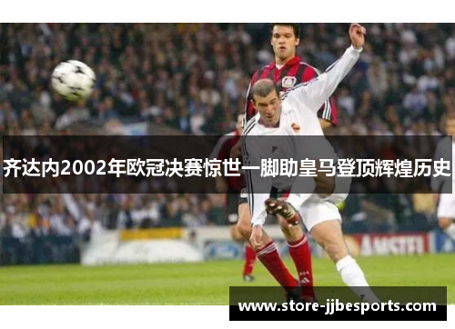 齐达内2002年欧冠决赛惊世一脚助皇马登顶辉煌历史