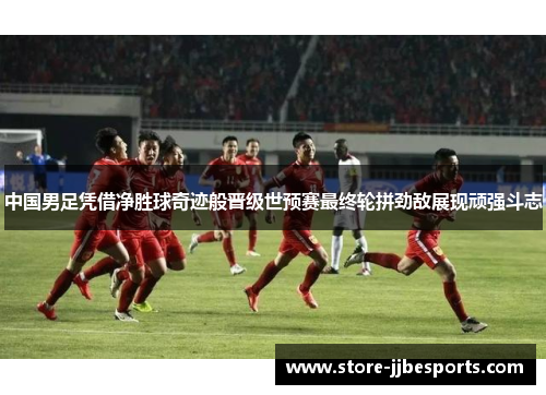 中国男足凭借净胜球奇迹般晋级世预赛最终轮拼劲敌展现顽强斗志