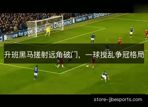 升班黑马搓射远角破门,一球搅乱争冠格局 升班黑马搓射远角破门,一球搅乱争冠格局